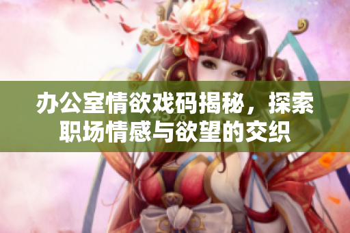 办公室情欲戏码揭秘，探索职场情感与欲望的交织