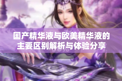 国产精华液与欧美精华液的主要区别解析与体验分享