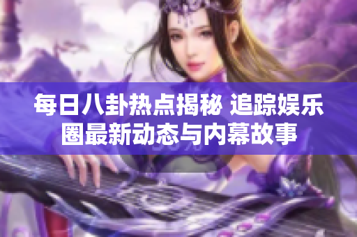 每日八卦热点揭秘 追踪娱乐圈最新动态与内幕故事