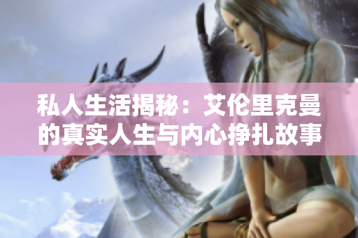 私人生活揭秘：艾伦里克曼的真实人生与内心挣扎故事