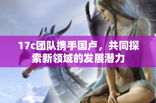 17c团队携手国卢，共同探索新领域的发展潜力