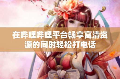 在哔哩哔哩平台畅享高清资源的同时轻松打电话
