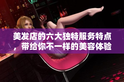 美发店的六大独特服务特点，带给你不一样的美容体验