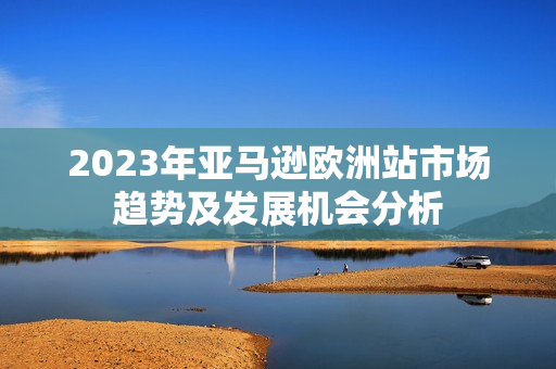 2023年亚马逊欧洲站市场趋势及发展机会分析