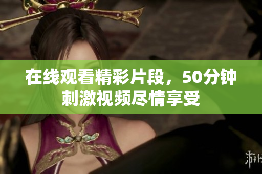 在线观看精彩片段，50分钟刺激视频尽情享受