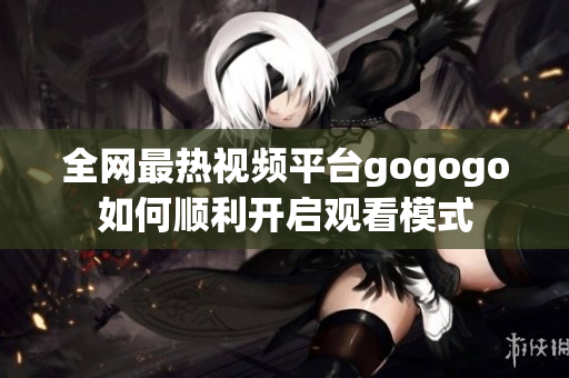 全网最热视频平台gogogo如何顺利开启观看模式