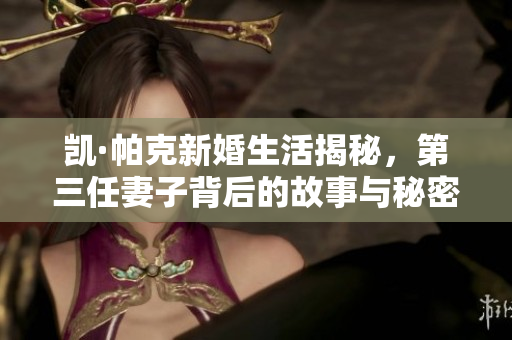 凯·帕克新婚生活揭秘，第三任妻子背后的故事与秘密