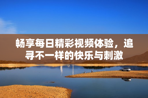 畅享每日精彩视频体验，追寻不一样的快乐与刺激