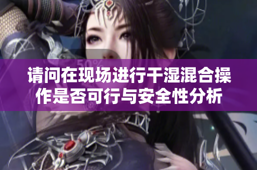 请问在现场进行干湿混合操作是否可行与安全性分析