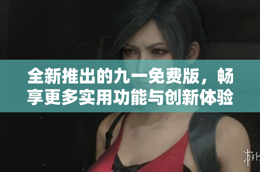 全新推出的九一免费版，畅享更多实用功能与创新体验