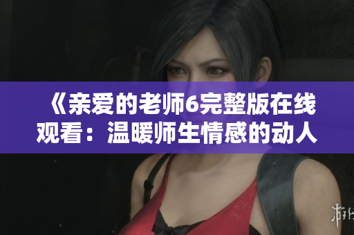《亲爱的老师6完整版在线观看：温暖师生情感的动人故事》