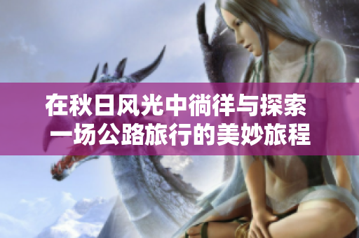 在秋日风光中徜徉与探索 一场公路旅行的美妙旅程