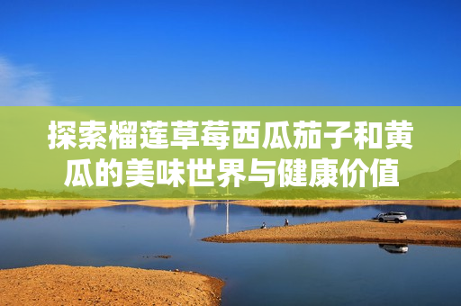 探索榴莲草莓西瓜茄子和黄瓜的美味世界与健康价值