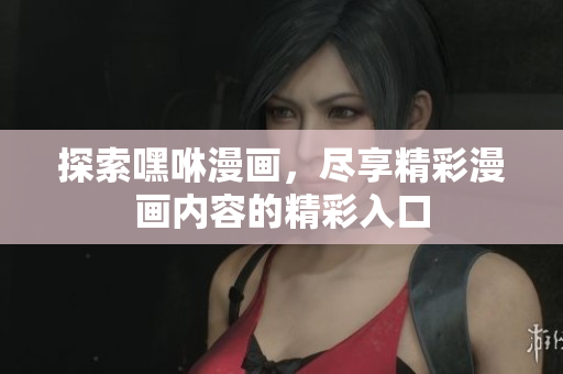 探索嘿咻漫画，尽享精彩漫画内容的精彩入口