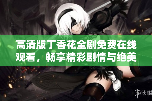 高清版丁香花全剧免费在线观看，畅享精彩剧情与绝美画面
