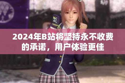2024年B站将坚持永不收费的承诺，用户体验更佳