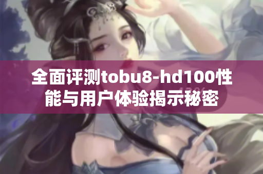 全面评测tobu8-hd100性能与用户体验揭示秘密