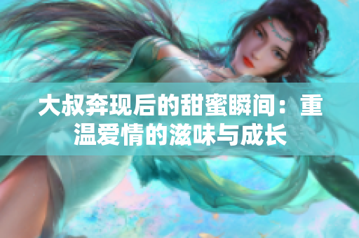大叔奔现后的甜蜜瞬间：重温爱情的滋味与成长