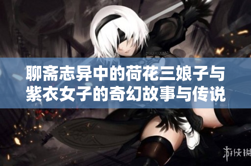 聊斋志异中的荷花三娘子与紫衣女子的奇幻故事与传说