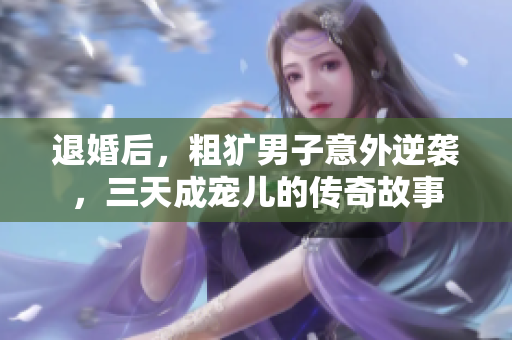 退婚后，粗犷男子意外逆袭，三天成宠儿的传奇故事