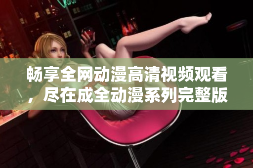 畅享全网动漫高清视频观看，尽在成全动漫系列完整版