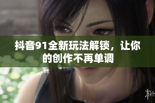 抖音91全新玩法解锁，让你的创作不再单调