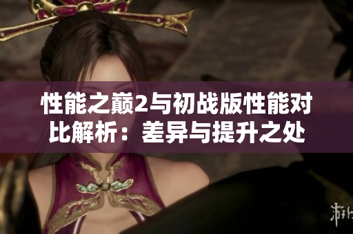 性能之巅2与初战版性能对比解析：差异与提升之处