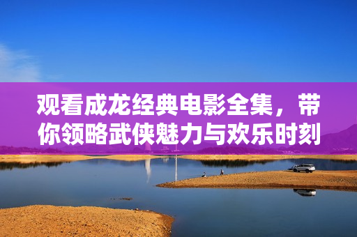 观看成龙经典电影全集，带你领略武侠魅力与欢乐时刻