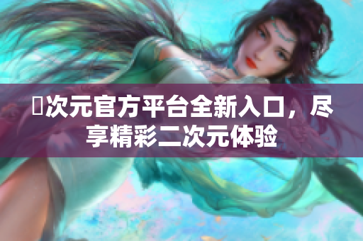 囧次元官方平台全新入口，尽享精彩二次元体验