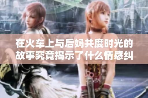 在火车上与后妈共度时光的故事究竟揭示了什么情感纠葛