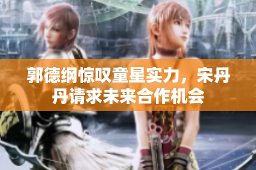 郭德纲惊叹童星实力，宋丹丹请求未来合作机会