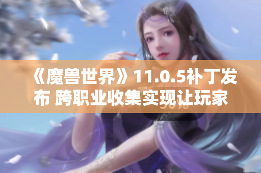 《魔兽世界》11.0.5补丁发布 跨职业收集实现让玩家狂欢