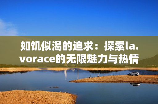 如饥似渴的追求：探索la.vorace的无限魅力与热情