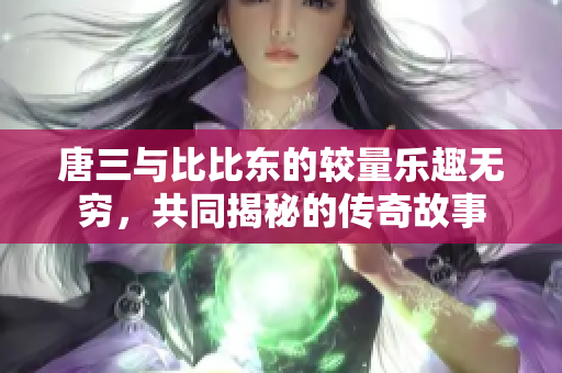 唐三与比比东的较量乐趣无穷，共同揭秘的传奇故事