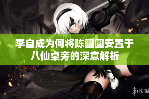 李自成为何将陈圆圆安置于八仙桌旁的深意解析