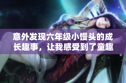 意外发现六年级小馒头的成长趣事，让我感受到了童趣与纯真