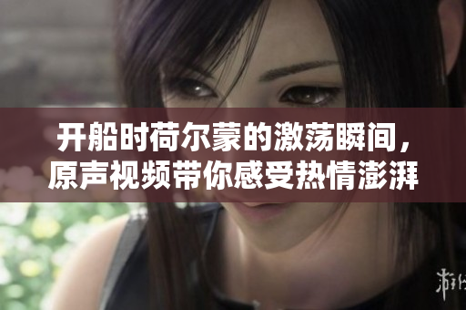 开船时荷尔蒙的激荡瞬间，原声视频带你感受热情澎湃