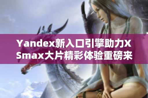 Yandex新入口引擎助力XSmax大片精彩体验重磅来袭