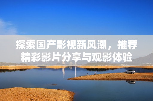 探索国产影视新风潮，推荐精彩影片分享与观影体验