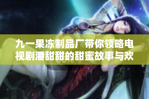 九一果冻制品厂带你领略电视剧潘甜甜的甜蜜故事与欢乐时光