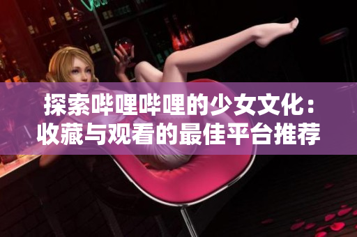 探索哔哩哔哩的少女文化：收藏与观看的最佳平台推荐