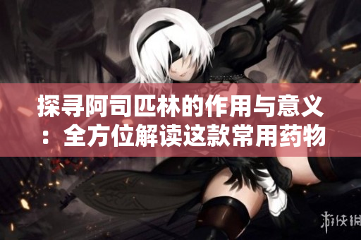 探寻阿司匹林的作用与意义：全方位解读这款常用药物