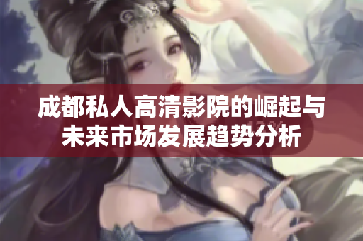 成都私人高清影院的崛起与未来市场发展趋势分析