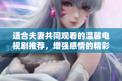 适合夫妻共同观看的温馨电视剧推荐，增强感情的精彩之选