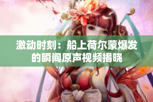 激动时刻：船上荷尔蒙爆发的瞬间原声视频揭晓