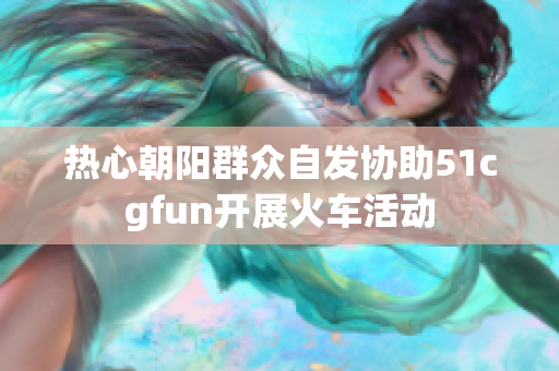 热心朝阳群众自发协助51cgfun开展火车活动