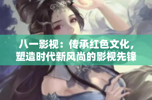八一影视：传承红色文化，塑造时代新风尚的影视先锋