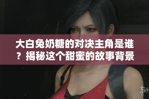 大白兔奶糖的对决主角是谁？揭秘这个甜蜜的故事背景
