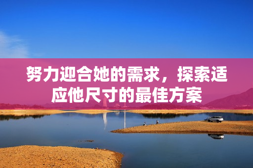努力迎合她的需求，探索适应他尺寸的最佳方案