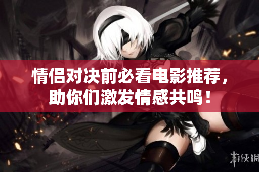 情侣对决前必看电影推荐，助你们激发情感共鸣！